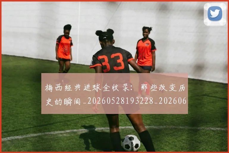 梅西经典进球全收录:那些改变历史的瞬间_20260528193228_20260609223126