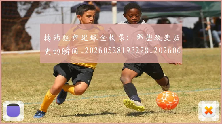 梅西经典进球全收录:那些改变历史的瞬间_20260528193228_20260609223126