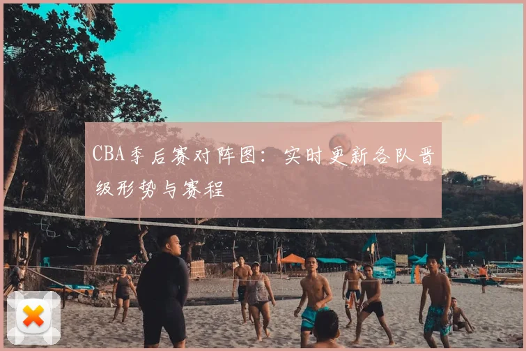 CBA季后赛对阵图:实时更新各队晋级形势与赛程