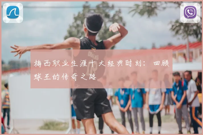 梅西职业生涯十大经典时刻:回顾球王的传奇之路