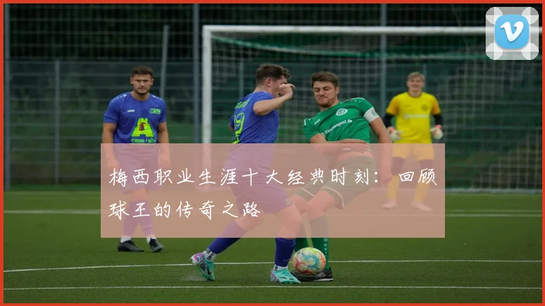 梅西职业生涯十大经典时刻:回顾球王的传奇之路