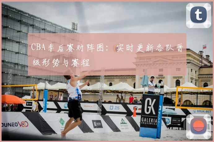 CBA季后赛对阵图:实时更新各队晋级形势与赛程