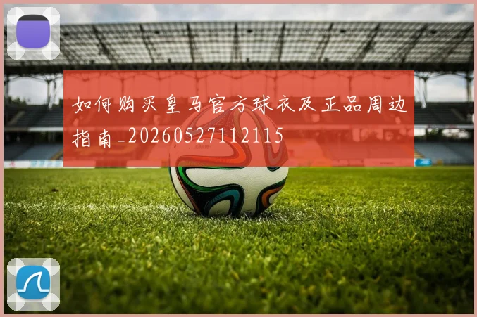如何购买皇马官方球衣及正品周边指南_20260527112115